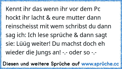 Kennt ihr das wenn ihr vor dem Pc hockt ihr lacht & eure mutter dann reinscheisst mit wem schribst du dann sag ich: Ich lese sprüche & dann sagt sie: Lüüg weiter! Du machst doch eh wieder die Jungs an! -.- oder so -.-