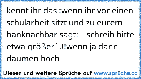 kennt ihr das :
wenn ihr vor einen schularbeit sitzt und zu eurem banknachbar sagt:    schreib bitte etwa größer`.!!
wenn ja dann daumen hoch