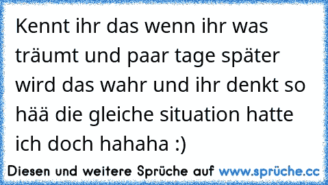 Kennt ihr das wenn ihr was träumt und paar tage später wird das wahr und ihr denkt so hää die gleiche situation hatte ich doch hahaha :)