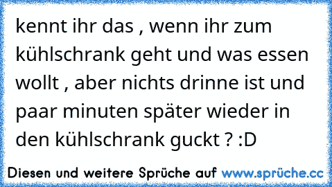 kennt ihr das , wenn ihr zum kühlschrank geht und was essen wollt , aber nichts drinne ist und paar minuten später wieder in den kühlschrank guckt ? :D