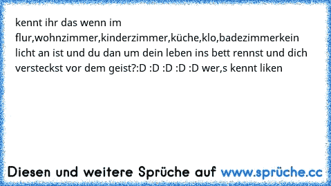 kennt ihr das wenn im flur,wohnzimmer,kinderzimmer,küche,klo,badezimmer
kein licht an ist und du dan um dein leben ins bett rennst und dich versteckst vor dem geist?
:D :D :D :D :D wer,s kennt liken