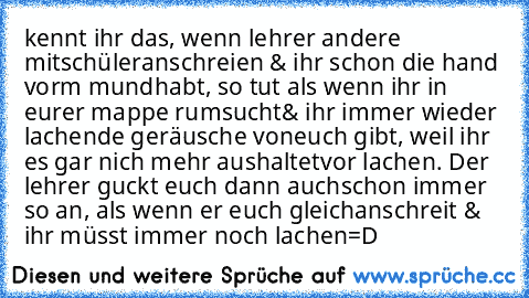 kennt ihr das, wenn lehrer andere mitschüler
anschreien & ihr schon die hand vorm mund
habt, so tut als wenn ihr in eurer mappe rumsucht
& ihr immer wieder lachende geräusche von
euch gibt, weil ihr es gar nich mehr aushaltet
vor lachen. Der lehrer guckt euch dann auch
schon immer so an, als wenn er euch gleich
anschreit & ihr müsst immer noch lachen=D