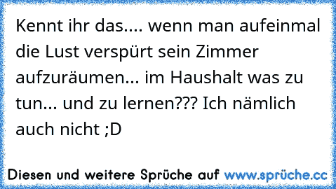 Kennt ihr das.... wenn man aufeinmal die Lust verspürt sein Zimmer aufzuräumen... im Haushalt was zu tun... und zu lernen??? Ich nämlich auch nicht ;D