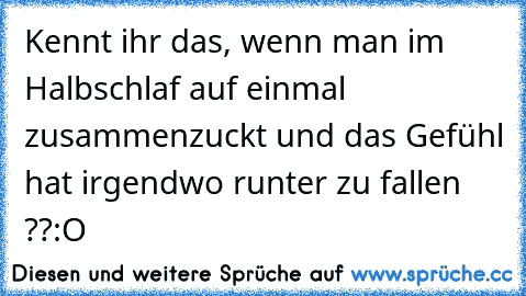 Kennt ihr das, wenn man im Halbschlaf auf einmal zusammenzuckt und das Gefühl hat irgendwo runter zu fallen ??
:O