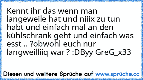 Kennt ihr das wenn man langeweile hat und niiix zu tun habt und einfach mal an den kühlschrank geht und einfach was esst .. ?
obwohl euch nur langweilliiq war ? :D
Byy GreG_x33