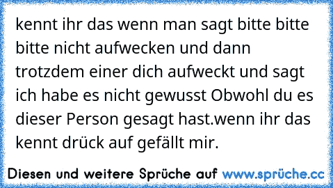 kennt ihr das wenn man sagt bitte bitte bitte nicht aufwecken und dann trotzdem einer dich aufweckt und sagt ich habe es nicht gewusst Obwohl du es dieser Person gesagt hast.
wenn ihr das kennt drück auf gefällt mir.