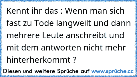 Kennt ihr das : Wenn man sich fast zu Tode langweilt und dann mehrere Leute anschreibt und mit dem antworten nicht mehr hinterherkommt ?