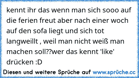 kennt ihr das wenn man sich sooo auf die ferien freut aber nach einer woch auf den sofa liegt und sich tot langweillt , weil man nicht weiß man machen soll??
wer das kennt 'like' drücken :D