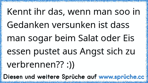 Kennt ihr das, wenn man soo in Gedanken versunken ist dass man sogar beim Salat oder Eis essen pustet aus Angst sich zu verbrennen?? :))