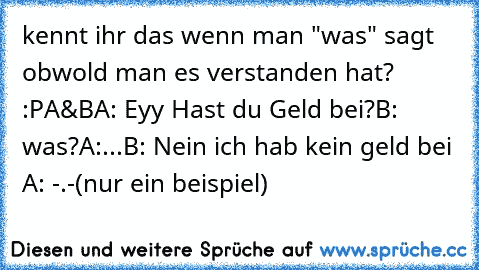 kennt ihr das wenn man "was" sagt obwold man es verstanden hat? :P
A&B
A: Eyy Hast du Geld bei?
B: was?
A:...
B: Nein ich hab kein geld bei 
A: -.-
(nur ein beispiel)