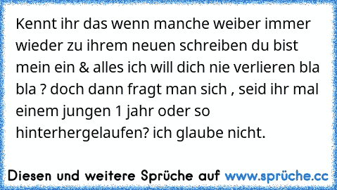 Kennt ihr das wenn manche weiber immer wieder zu ihrem neuen schreiben du bist mein ein & alles ich will dich nie verlieren bla bla ? doch dann fragt man sich , seid ihr mal einem jungen 1 jahr oder so hinterhergelaufen? ich glaube nicht.