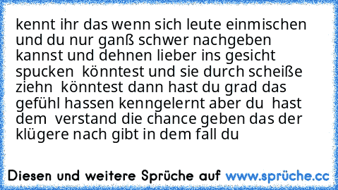 kennt ihr das wenn sich leute einmischen und du nur ganß schwer nachgeben kannst und dehnen lieber ins gesicht spucken  könntest und sie durch scheiße ziehn  könntest dann hast du grad das gefühl hassen kenngelernt aber du  hast dem  verstand die chance geben das der klügere nach gibt in dem fall du