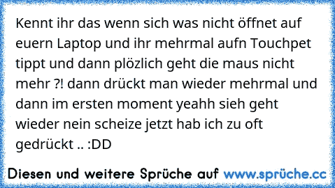 Kennt ihr das wenn sich was nicht öffnet auf euern Laptop und ihr mehrmal aufn Touchpet tippt und dann plözlich geht die maus nicht mehr ?! dann drückt man wieder mehrmal und dann im ersten moment yeahh sieh geht wieder nein scheize jetzt hab ich zu oft gedrückt .. :DD