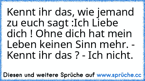 Kennt ihr das, wie jemand zu euch sagt :
Ich Liebe dich ! Ohne dich hat mein Leben keinen Sinn mehr. - Kennt ihr das ? - Ich nicht.