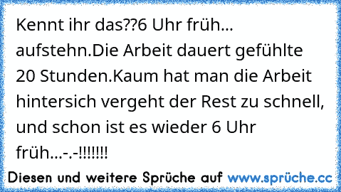 Kennt ihr das??
6 Uhr früh... aufstehn.
Die Arbeit dauert gefühlte 20 Stunden.
Kaum hat man die Arbeit hintersich vergeht der Rest zu schnell, und schon ist es wieder 6 Uhr früh...
-.-!!!!!!!