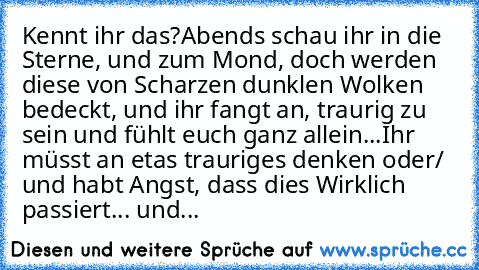 Kennt ihr das?
Abends schau ihr in die Sterne, und zum Mond, doch werden diese von Scharzen dunklen Wolken bedeckt, und ihr fangt an, traurig zu sein und fühlt euch ganz allein...
Ihr müsst an etas trauriges denken oder/ und habt Angst, dass dies Wirklich passiert... und...