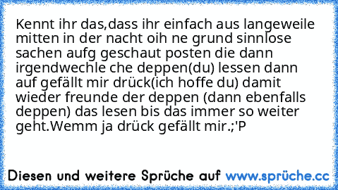 Kennt ihr das,dass ihr einfach aus langeweile mitten in der nacht oih ne grund sinnlose sachen aufg geschaut posten die dann irgendwechle che deppen(du) lessen dann auf gefällt mir drück(ich hoffe du) damit wieder freunde der deppen (dann ebenfalls deppen) das lesen bis das immer so weiter geht.
Wemm ja drück gefällt mir.;'P