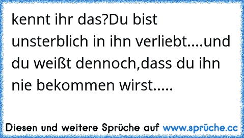 kennt ihr das?
Du bist unsterblich in ihn verliebt....
und du weißt dennoch,dass du ihn nie bekommen wirst.....