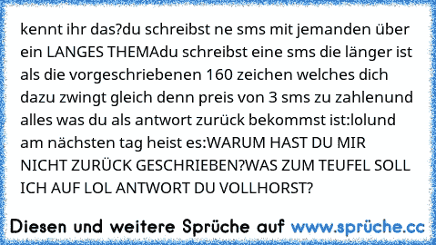 kennt ihr das?
du schreibst ne sms mit jemanden über ein LANGES THEMA
du schreibst eine sms die länger ist als die vorgeschriebenen 160 zeichen welches dich dazu zwingt gleich denn preis von 3 sms zu zahlen
und alles was du als antwort zurück bekommst ist:
lol
und am nächsten tag heist es:
WARUM HAST DU MIR NICHT ZURÜCK GESCHRIEBEN?
WAS ZUM TEUFEL SOLL ICH AUF LOL ANTWORT DU VOLLHORST?