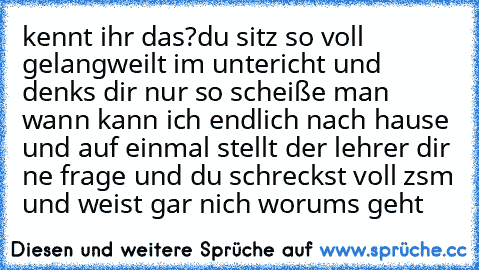 kennt ihr das?
du sitz so voll gelangweilt im untericht und denks dir nur so scheiße man wann kann ich endlich nach hause und auf einmal stellt der lehrer dir ne frage und du schreckst voll zsm und weist gar nich worums geht