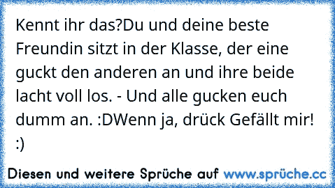 Kennt ihr das?
Du und deine beste Freundin sitzt in der Klasse, der eine guckt den anderen an und ihre beide lacht voll los. - Und alle gucken euch dumm an. :D
Wenn ja, drück Gefällt mir! :)