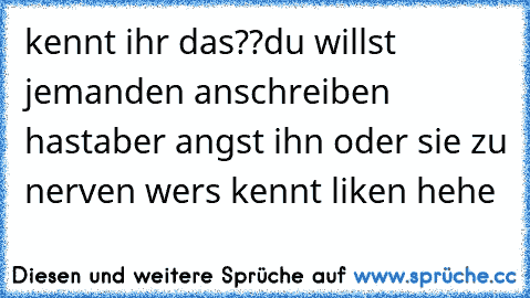 kennt ihr das??
du willst jemanden anschreiben hast
aber angst ihn oder sie zu nerven 
wers kennt liken hehe