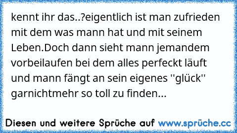 kennt ihr das..?eigentlich ist man zufrieden mit dem was mann hat und mit seinem Leben.Doch dann sieht mann jemandem vorbeilaufen bei dem alles perfeckt läuft und mann fängt an sein eigenes ''glück'' garnichtmehr so toll zu finden...