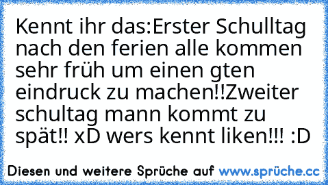 Kennt ihr das:
Erster Schulltag nach den ferien alle kommen sehr früh um einen gten eindruck zu machen!!
Zweiter schultag mann kommt zu spät!! xD wer´s kennt liken!!! :D