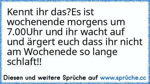 Kennt ihr das?
Es ist wochenende morgens um 7.00Uhr und ihr wacht auf und ärgert euch dass ihr nicht am Wochenede so lange schlaft!!