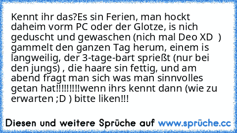 Kennt ihr das?
Es sin Ferien, man hockt daheim vorm PC oder der Glotze, is nich geduscht und gewaschen (nich mal Deo XD  ) gammelt den ganzen Tag herum, einem is langweilig, der 3-tage-bart sprießt (nur bei den jungs) , die haare sin fettig, und am abend fragt man sich was man sinnvolles getan hat!!!!!!!!!
wenn ihrs kennt dann (wie zu erwarten ;D ) bitte liken!!!