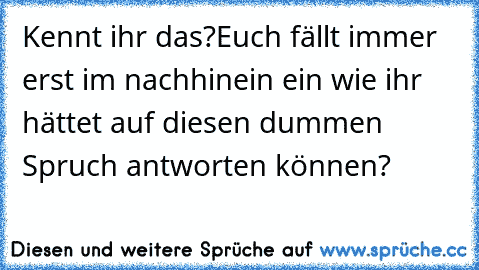 Kennt ihr das?
Euch fällt immer erst im nachhinein ein wie ihr hättet auf diesen dummen Spruch antworten können?