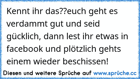 Kennt ihr das??
euch geht es verdammt gut und seid gücklich, dann lest ihr etwas in facebook und plötzlich gehts einem wieder beschissen!