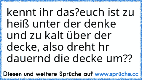 kennt ihr das?
euch ist zu heiß unter der denke und zu kalt über der decke, also dreht hr dauernd die decke um??