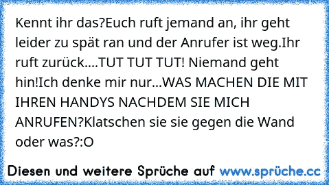 Kennt ihr das?
Euch ruft jemand an, ihr geht leider zu spät ran und der Anrufer ist weg.
Ihr ruft zurück....
TUT TUT TUT! Niemand geht hin!
Ich denke mir nur...
WAS MACHEN DIE MIT IHREN HANDYS NACHDEM SIE MICH ANRUFEN?
Klatschen sie sie gegen die Wand oder was?
:O