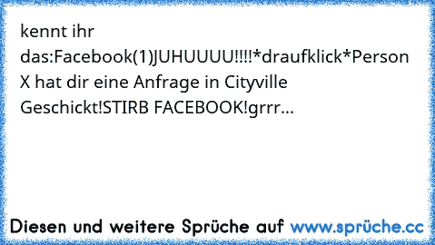 kennt ihr das:
Facebook(1)
JUHUUUU!!!!
*draufklick*
Person X hat dir eine Anfrage in Cityville Geschickt!
STIRB FACEBOOK!
grrr...