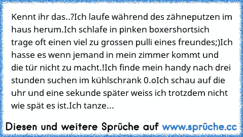 Kennt ihr das..?
Ich laufe während des zähneputzen im haus herum.
Ich schlafe in pinken boxershorts♥
ich trage oft einen viel zu grossen pulli eines freundes;)
Ich hasse es wenn jemand in mein zimmer kommt und die tür nicht zu macht.!
Ich finde mein handy nach drei stunden suchen im kühlschrank 0.o
Ich schau auf die uhr und eine sekunde später weiss ich trotzdem nicht wie spät es ist.
Ich tanze...