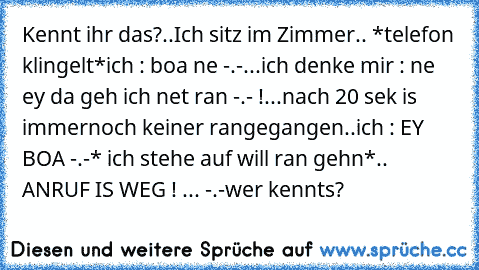 Kennt ihr das?
.
.
Ich sitz im Zimmer.. *telefon klingelt*
ich : boa ne -.-
...
ich denke mir : ne ey da geh ich net ran -.- !
...
nach 20 sek is immernoch keiner rangegangen..
ich : EY BOA -.-
* ich stehe auf will ran gehn*
.. ANRUF IS WEG ! ... -.-
wer kennts?