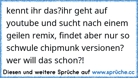 kennt ihr das?
ihr geht auf youtube und sucht nach einem geilen remix, findet aber nur so schwule chipmunk versionen? wer will das schon?!