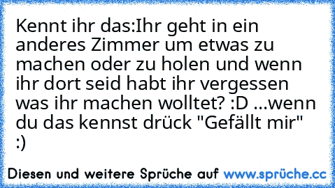 Kennt ihr das:
Ihr geht in ein anderes Zimmer um etwas zu machen oder zu holen und wenn ihr dort seid habt ihr vergessen was ihr machen wolltet? :D 
...wenn du das kennst drück "Gefällt mir" :)