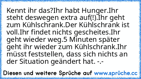 Kennt ihr das?
Ihr habt Hunger.
Ihr steht deswegen extra auf(!).
Ihr geht zum Kühlschrank.
Der Kühlschrank ist voll.
Ihr findet nichts gescheites.
Ihr geht wieder weg.
5 Minuten später geht ihr wieder zum Kühlschrank.
Ihr müsst feststellen, dass sich nichts an der Situation geändert hat. -.-