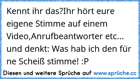 Kennt ihr das?
Ihr hört eure eigene Stimme auf einem Video,Anrufbeantworter etc... und denkt: Was hab ich den für ne Scheiß stimme! :P