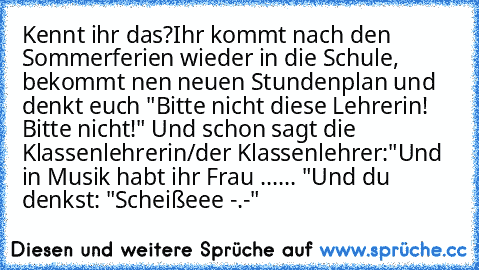 Kennt ihr das?
Ihr kommt nach den Sommerferien wieder in die Schule, bekommt nen neuen Stundenplan und denkt euch "Bitte nicht diese Lehrerin! Bitte nicht!" Und schon sagt die Klassenlehrerin/der Klassenlehrer:
"Und in Musik habt ihr Frau ...... "
Und du denkst: "Scheißeee -.-"