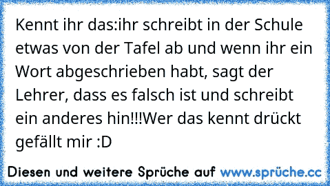 Kennt ihr das:
ihr schreibt in der Schule etwas von der Tafel ab und wenn ihr ein Wort abgeschrieben habt, sagt der Lehrer, dass es falsch ist und schreibt ein anderes hin!!!
Wer das kennt drückt gefällt mir :D