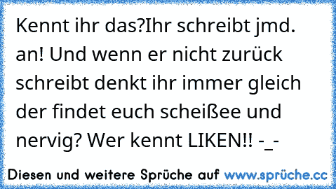 Kennt ihr das?
Ihr schreibt jmd. an! Und wenn er nicht zurück schreibt denkt ihr immer gleich der findet euch scheißee und nervig? Wer kennt LIKEN!! -_-