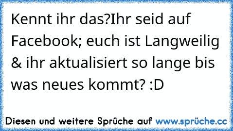 Kennt ihr das?
Ihr seid auf Facebook; euch ist Langweilig & ihr aktualisiert so lange bis was neues kommt? :D