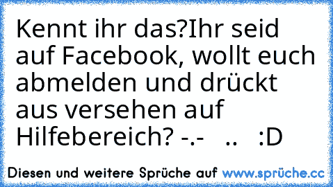 Kennt ihr das?
Ihr seid auf Facebook, wollt euch abmelden und drückt aus versehen auf Hilfebereich? -.-   ..   :D