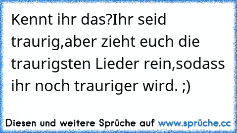 Kennt ihr das?
Ihr seid traurig,aber zieht euch die traurigsten Lieder rein,sodass ihr noch trauriger wird. ;)