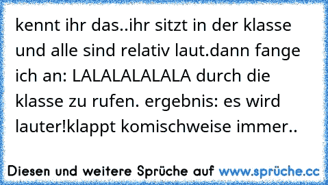 kennt ihr das..
ihr sitzt in der klasse und alle sind relativ laut.
dann fange ich an: LALALALALALA durch die klasse zu rufen. ergebnis: es wird lauter!
klappt komischweise immer..