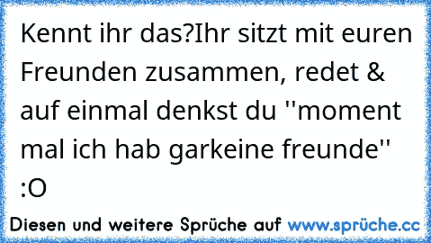 Kennt ihr das?
Ihr sitzt mit euren Freunden zusammen, redet & auf einmal denkst du ''moment mal ich hab garkeine freunde'' :O