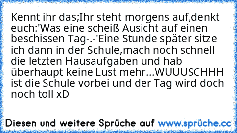 Kennt ihr das;
Ihr steht morgens auf,denkt euch:'Was eine scheiß Ausicht auf einen beschissen Tag-.-'
Eine Stunde später sitze ich dann in der Schule,mach noch schnell die letzten Hausaufgaben und hab überhaupt keine Lust mehr...
WUUUSCHHH ist die Schule vorbei und der Tag wird doch noch toll xD